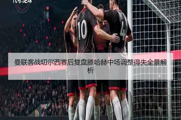 曼联客战切尔西赛后复盘滕哈赫中场调整得失全景解析