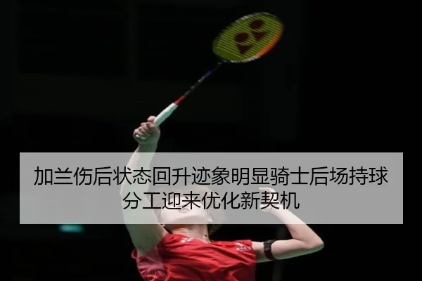 加兰伤后状态回升迹象明显骑士后场持球分工迎来优化新契机