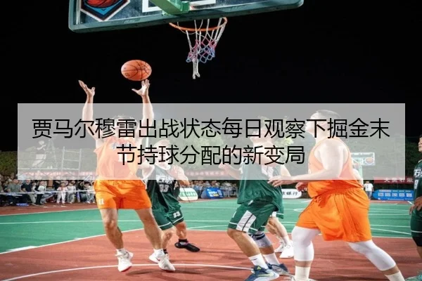 贾马尔穆雷出战状态每日观察下掘金末节持球分配的新变局