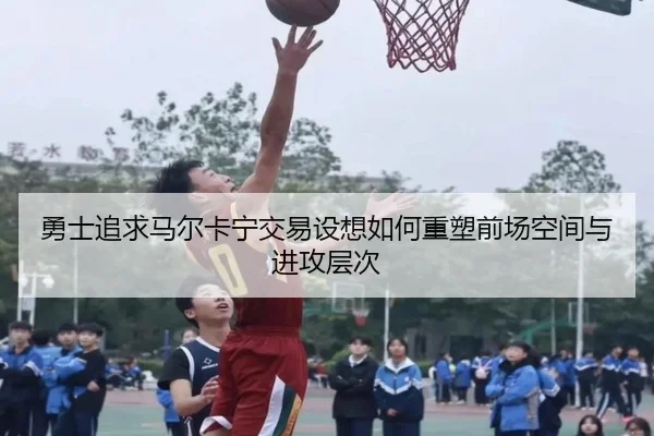 勇士追求马尔卡宁交易设想如何重塑前场空间与进攻层次