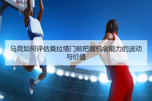 马竞如何评估莫拉塔门前把握机会能力的波动与价值